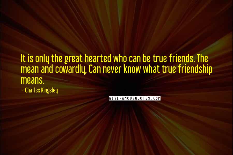 Charles Kingsley Quotes: It is only the great hearted who can be true friends. The mean and cowardly, Can never know what true friendship means.