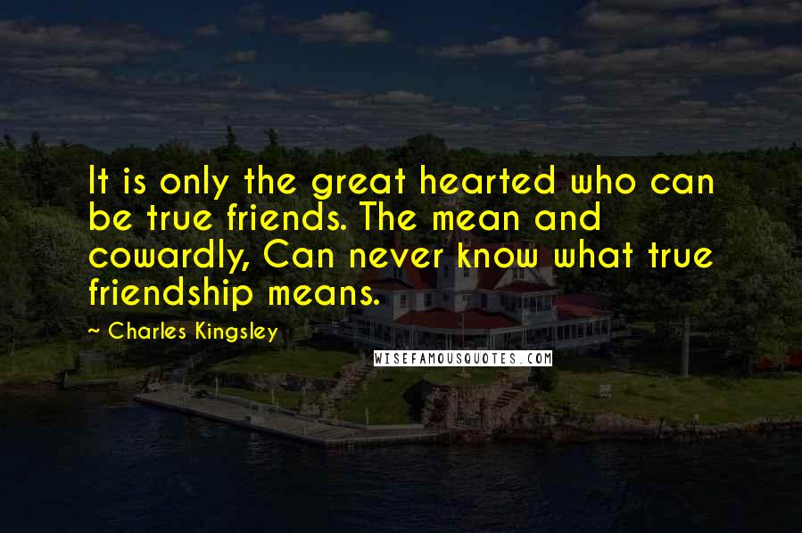 Charles Kingsley Quotes: It is only the great hearted who can be true friends. The mean and cowardly, Can never know what true friendship means.