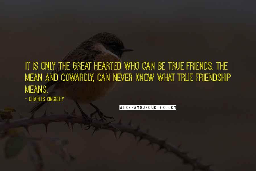 Charles Kingsley Quotes: It is only the great hearted who can be true friends. The mean and cowardly, Can never know what true friendship means.