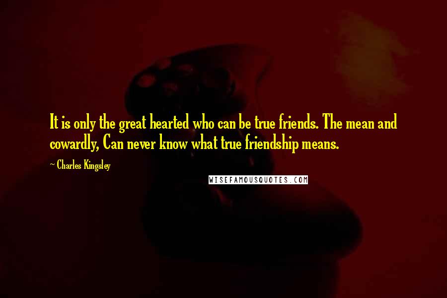 Charles Kingsley Quotes: It is only the great hearted who can be true friends. The mean and cowardly, Can never know what true friendship means.