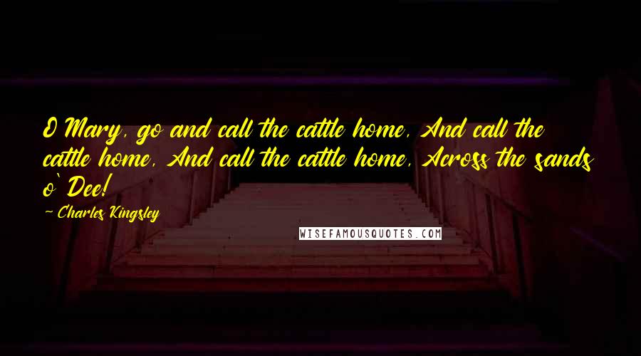 Charles Kingsley Quotes: O Mary, go and call the cattle home, And call the cattle home, And call the cattle home, Across the sands o' Dee!