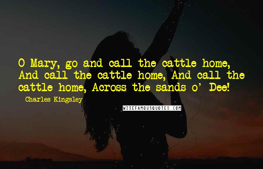 Charles Kingsley Quotes: O Mary, go and call the cattle home, And call the cattle home, And call the cattle home, Across the sands o' Dee!