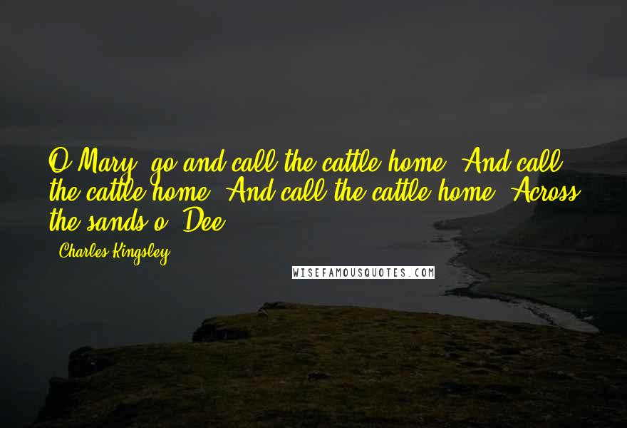 Charles Kingsley Quotes: O Mary, go and call the cattle home, And call the cattle home, And call the cattle home, Across the sands o' Dee!