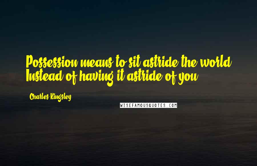 Charles Kingsley Quotes: Possession means to sit astride the world Instead of having it astride of you.