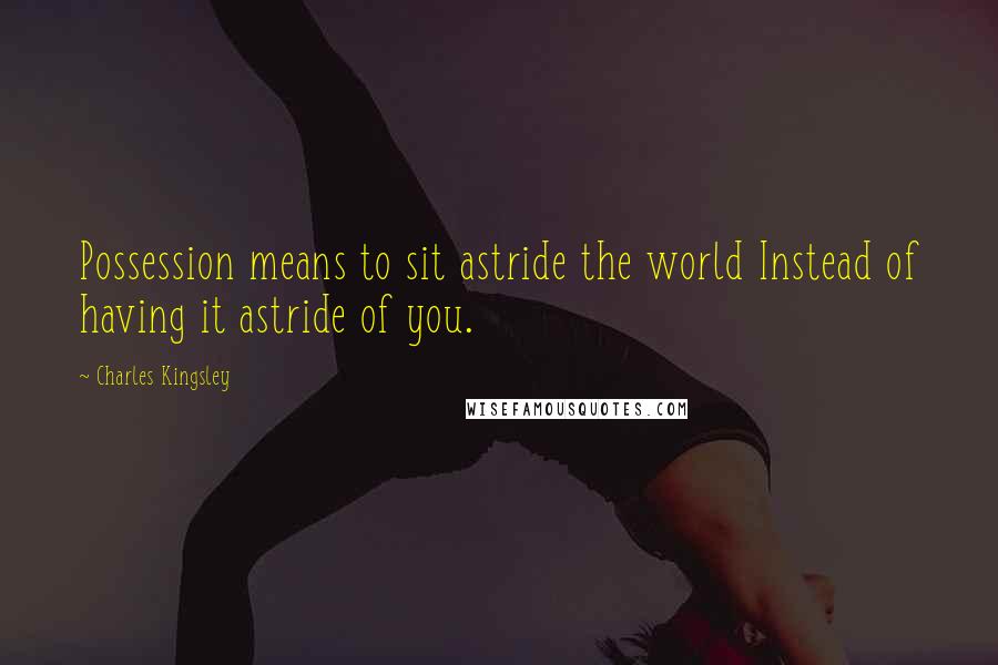 Charles Kingsley Quotes: Possession means to sit astride the world Instead of having it astride of you.