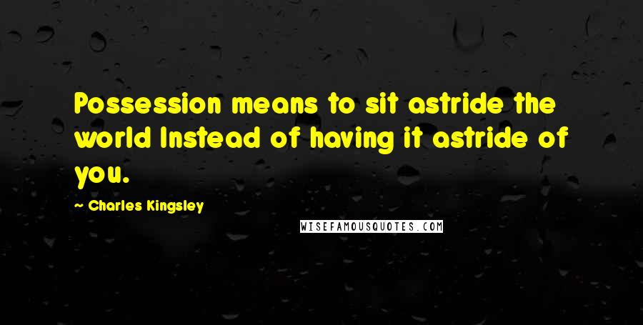 Charles Kingsley Quotes: Possession means to sit astride the world Instead of having it astride of you.