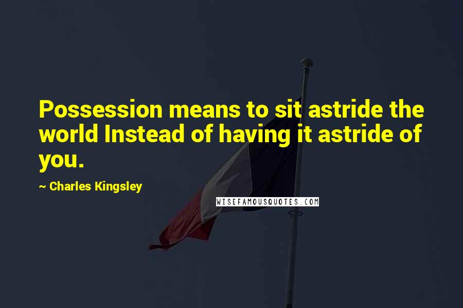 Charles Kingsley Quotes: Possession means to sit astride the world Instead of having it astride of you.