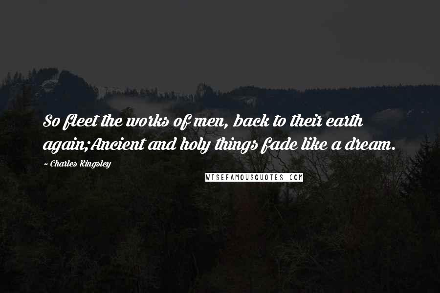 Charles Kingsley Quotes: So fleet the works of men, back to their earth again;Ancient and holy things fade like a dream.