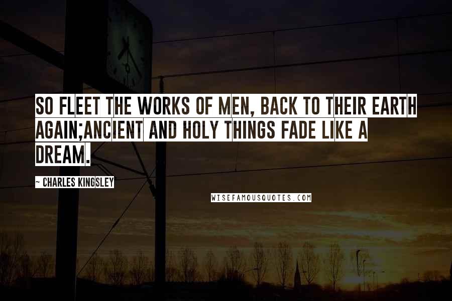 Charles Kingsley Quotes: So fleet the works of men, back to their earth again;Ancient and holy things fade like a dream.