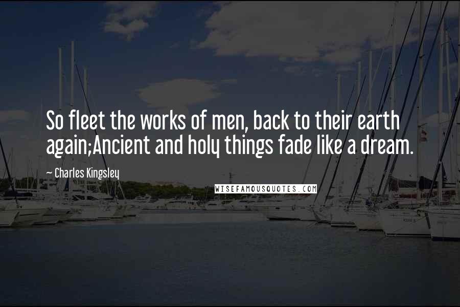 Charles Kingsley Quotes: So fleet the works of men, back to their earth again;Ancient and holy things fade like a dream.