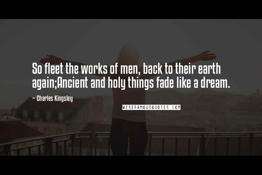 Charles Kingsley Quotes: So fleet the works of men, back to their earth again;Ancient and holy things fade like a dream.