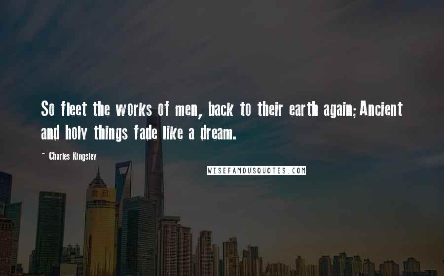 Charles Kingsley Quotes: So fleet the works of men, back to their earth again;Ancient and holy things fade like a dream.