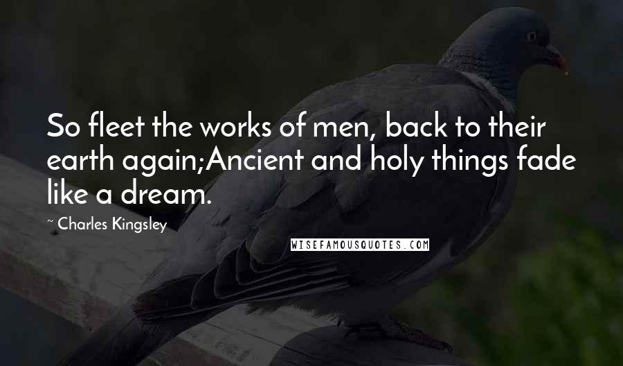 Charles Kingsley Quotes: So fleet the works of men, back to their earth again;Ancient and holy things fade like a dream.