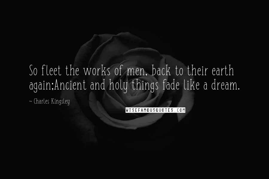 Charles Kingsley Quotes: So fleet the works of men, back to their earth again;Ancient and holy things fade like a dream.