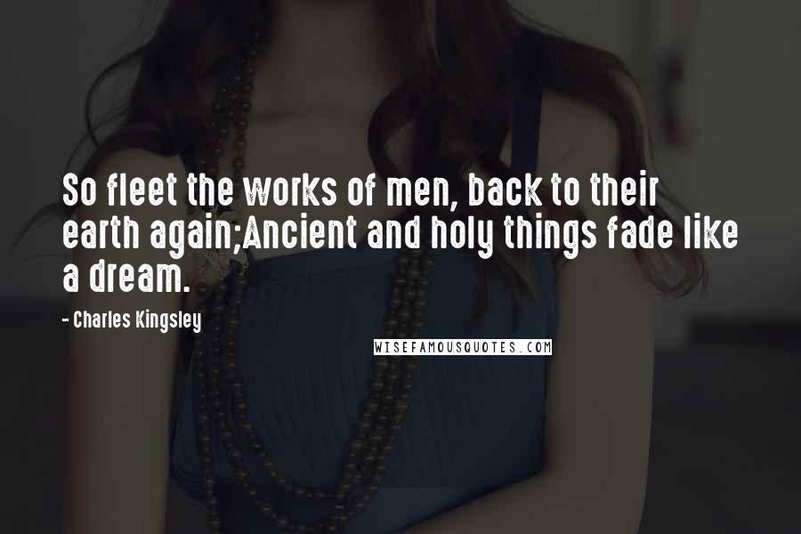 Charles Kingsley Quotes: So fleet the works of men, back to their earth again;Ancient and holy things fade like a dream.