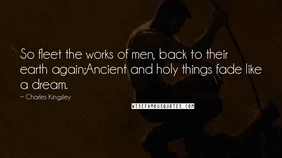 Charles Kingsley Quotes: So fleet the works of men, back to their earth again;Ancient and holy things fade like a dream.