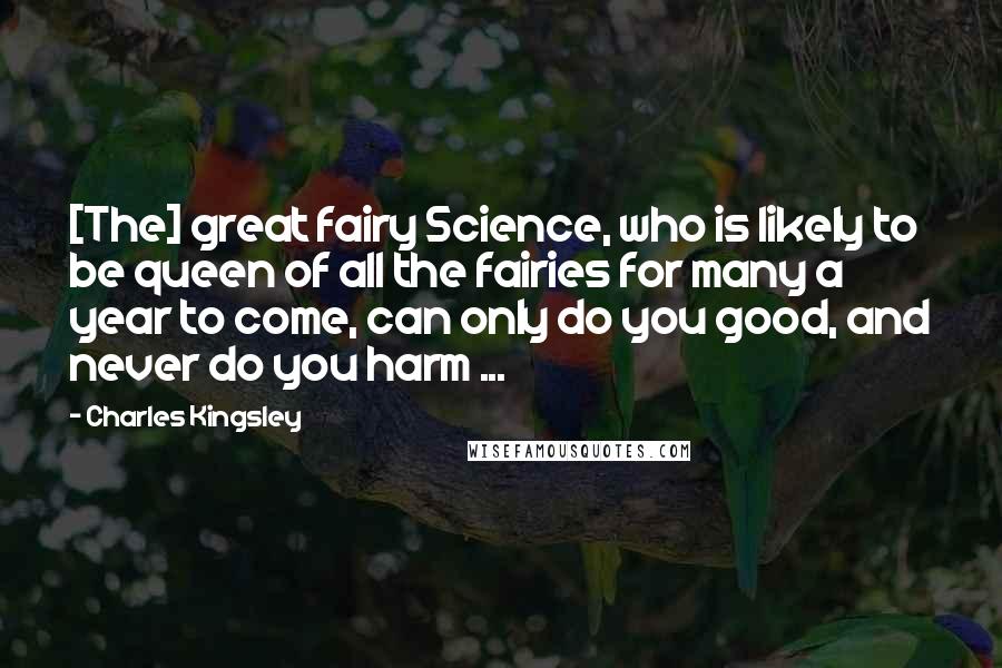 Charles Kingsley Quotes: [The] great fairy Science, who is likely to be queen of all the fairies for many a year to come, can only do you good, and never do you harm ...