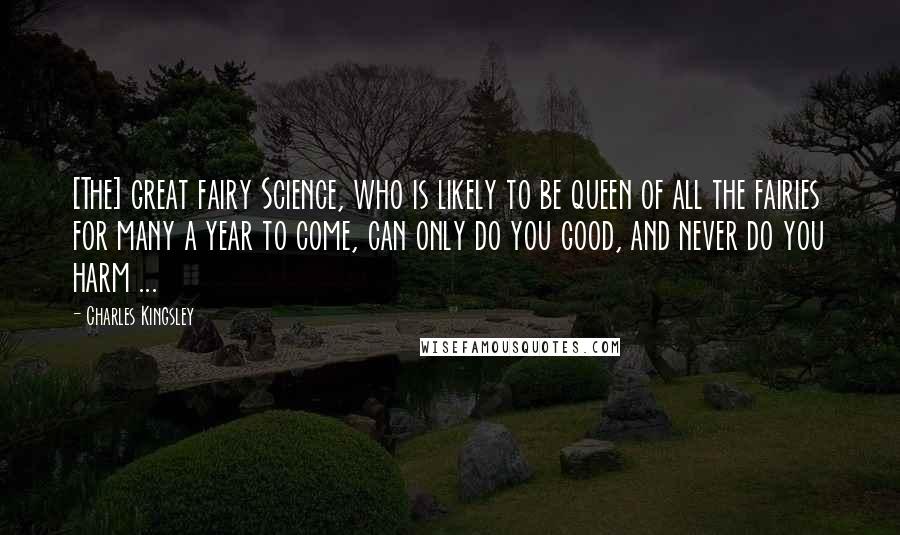 Charles Kingsley Quotes: [The] great fairy Science, who is likely to be queen of all the fairies for many a year to come, can only do you good, and never do you harm ...