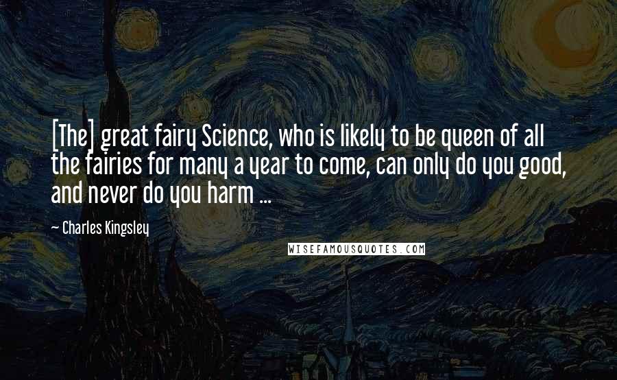 Charles Kingsley Quotes: [The] great fairy Science, who is likely to be queen of all the fairies for many a year to come, can only do you good, and never do you harm ...