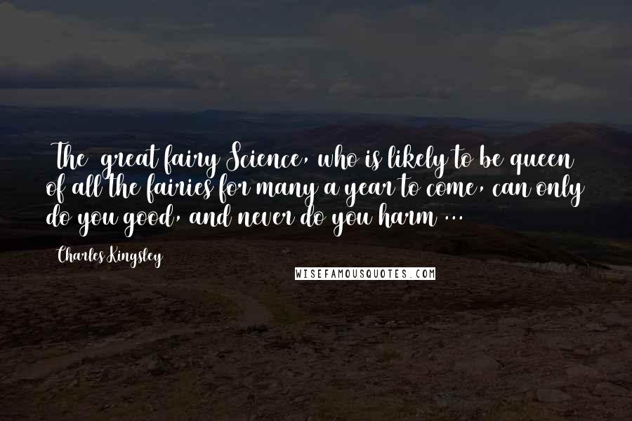 Charles Kingsley Quotes: [The] great fairy Science, who is likely to be queen of all the fairies for many a year to come, can only do you good, and never do you harm ...