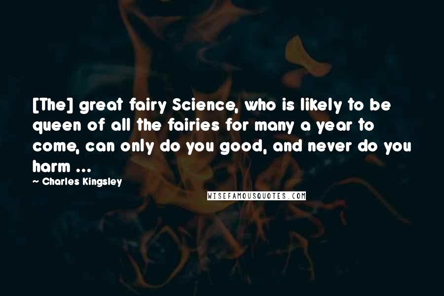 Charles Kingsley Quotes: [The] great fairy Science, who is likely to be queen of all the fairies for many a year to come, can only do you good, and never do you harm ...