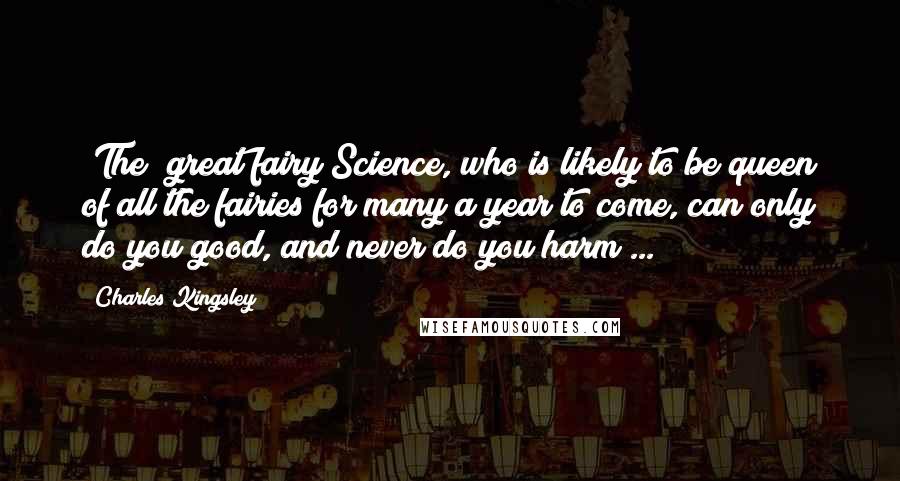 Charles Kingsley Quotes: [The] great fairy Science, who is likely to be queen of all the fairies for many a year to come, can only do you good, and never do you harm ...