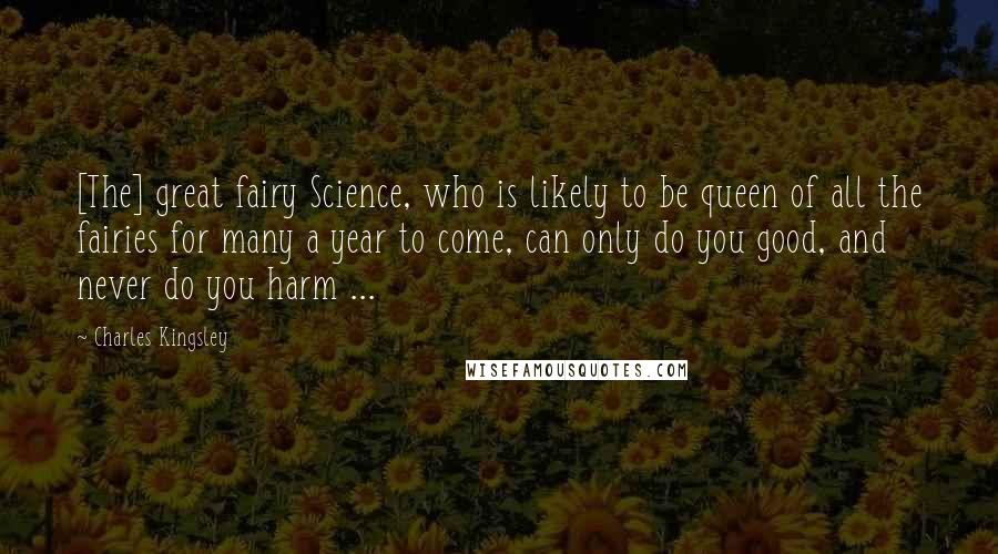 Charles Kingsley Quotes: [The] great fairy Science, who is likely to be queen of all the fairies for many a year to come, can only do you good, and never do you harm ...
