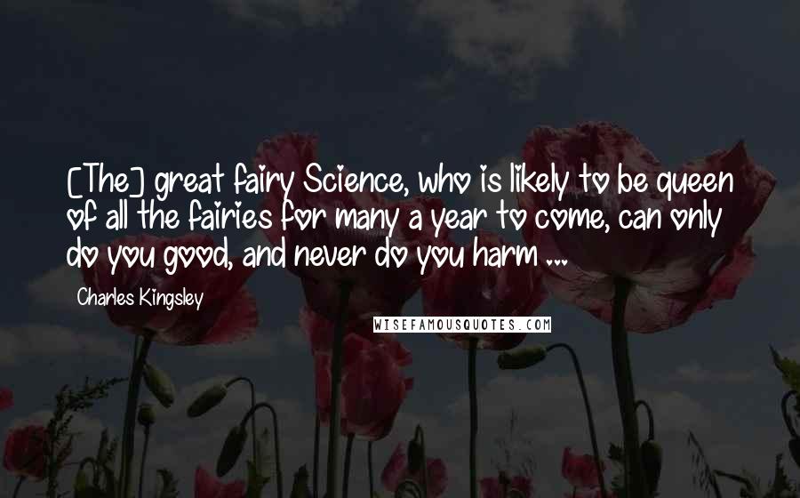 Charles Kingsley Quotes: [The] great fairy Science, who is likely to be queen of all the fairies for many a year to come, can only do you good, and never do you harm ...