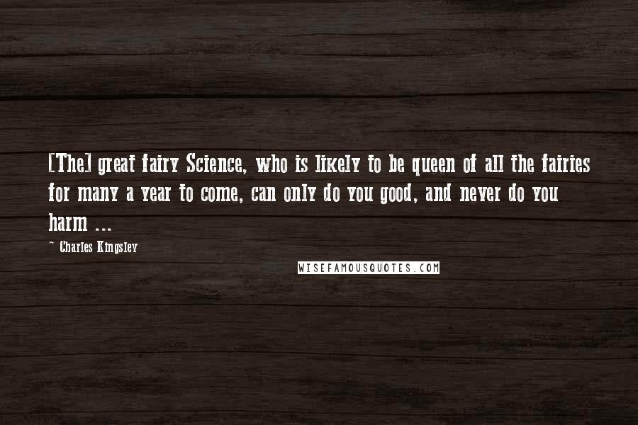 Charles Kingsley Quotes: [The] great fairy Science, who is likely to be queen of all the fairies for many a year to come, can only do you good, and never do you harm ...