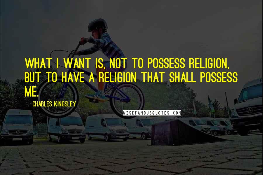 Charles Kingsley Quotes: What I want is, not to possess religion, but to have a religion that shall possess me.