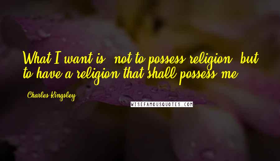 Charles Kingsley Quotes: What I want is, not to possess religion, but to have a religion that shall possess me.