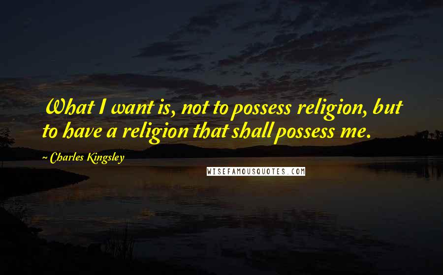 Charles Kingsley Quotes: What I want is, not to possess religion, but to have a religion that shall possess me.