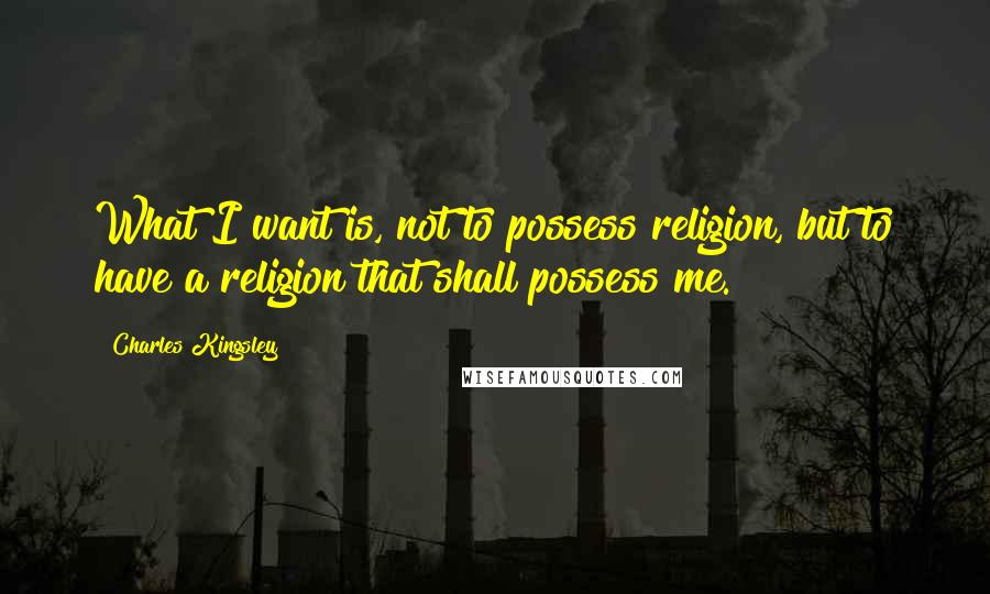 Charles Kingsley Quotes: What I want is, not to possess religion, but to have a religion that shall possess me.