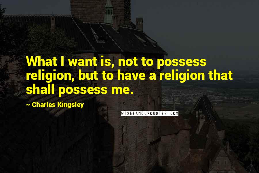 Charles Kingsley Quotes: What I want is, not to possess religion, but to have a religion that shall possess me.