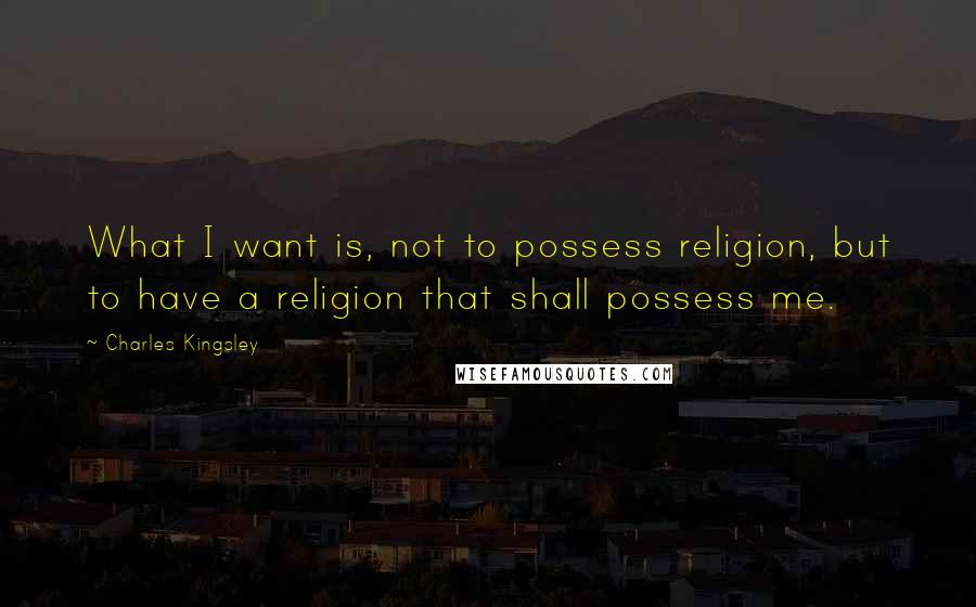 Charles Kingsley Quotes: What I want is, not to possess religion, but to have a religion that shall possess me.