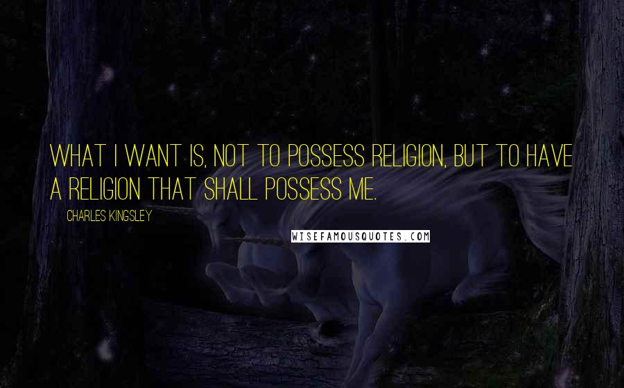 Charles Kingsley Quotes: What I want is, not to possess religion, but to have a religion that shall possess me.