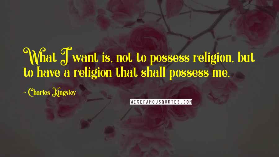 Charles Kingsley Quotes: What I want is, not to possess religion, but to have a religion that shall possess me.
