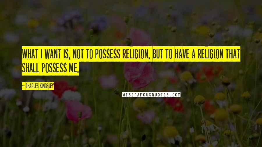 Charles Kingsley Quotes: What I want is, not to possess religion, but to have a religion that shall possess me.