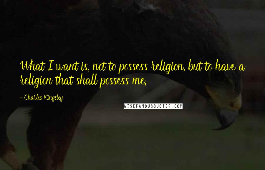 Charles Kingsley Quotes: What I want is, not to possess religion, but to have a religion that shall possess me.