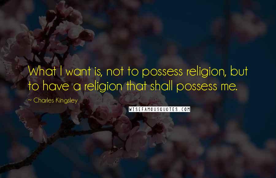 Charles Kingsley Quotes: What I want is, not to possess religion, but to have a religion that shall possess me.