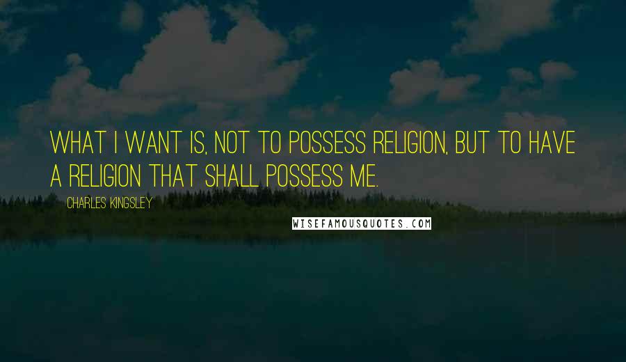 Charles Kingsley Quotes: What I want is, not to possess religion, but to have a religion that shall possess me.