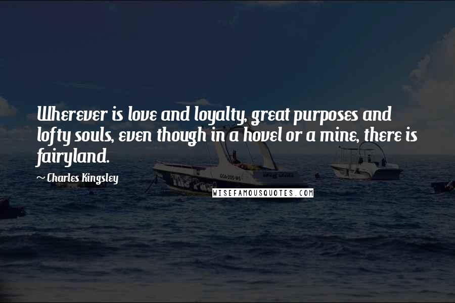 Charles Kingsley Quotes: Wherever is love and loyalty, great purposes and lofty souls, even though in a hovel or a mine, there is fairyland.