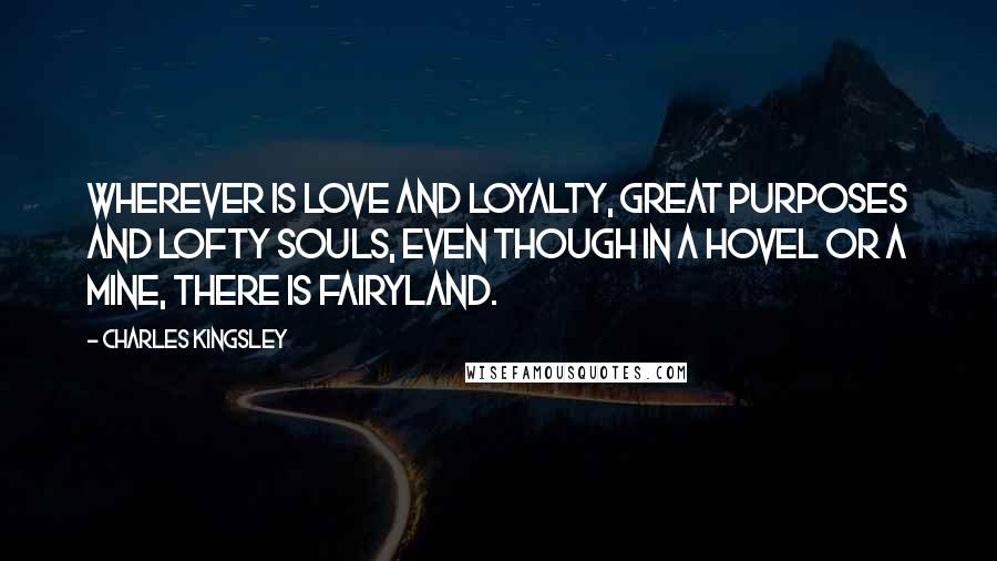 Charles Kingsley Quotes: Wherever is love and loyalty, great purposes and lofty souls, even though in a hovel or a mine, there is fairyland.