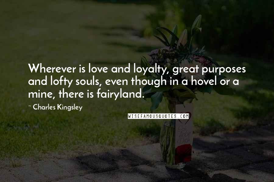 Charles Kingsley Quotes: Wherever is love and loyalty, great purposes and lofty souls, even though in a hovel or a mine, there is fairyland.