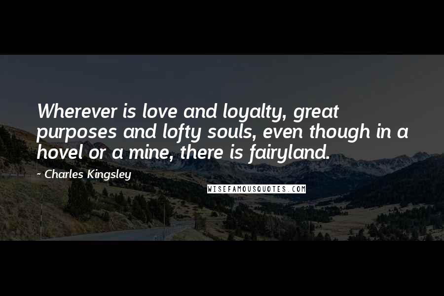Charles Kingsley Quotes: Wherever is love and loyalty, great purposes and lofty souls, even though in a hovel or a mine, there is fairyland.