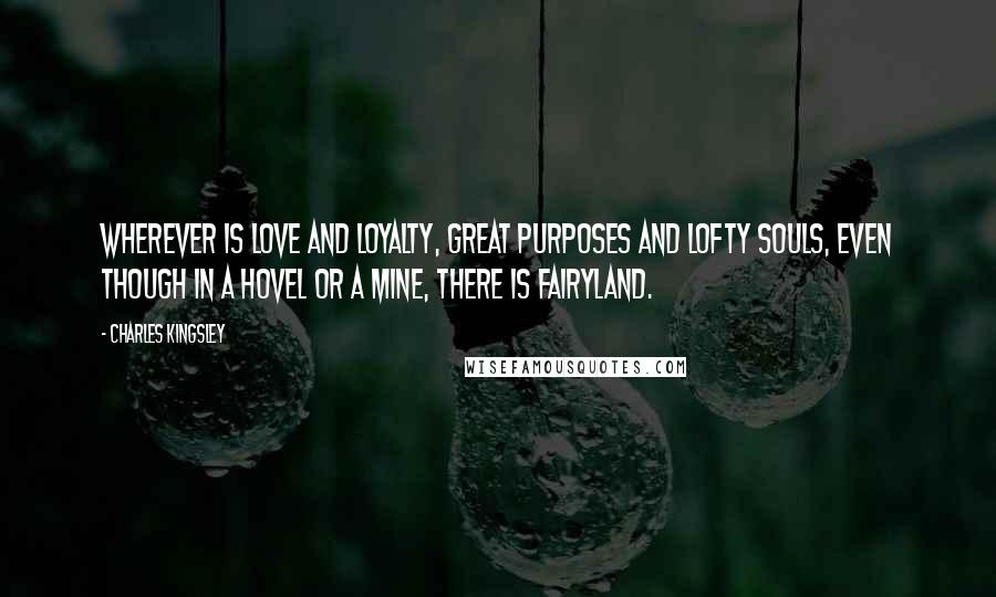 Charles Kingsley Quotes: Wherever is love and loyalty, great purposes and lofty souls, even though in a hovel or a mine, there is fairyland.