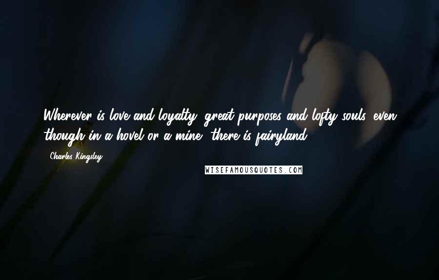 Charles Kingsley Quotes: Wherever is love and loyalty, great purposes and lofty souls, even though in a hovel or a mine, there is fairyland.