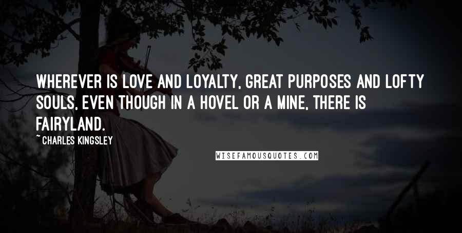 Charles Kingsley Quotes: Wherever is love and loyalty, great purposes and lofty souls, even though in a hovel or a mine, there is fairyland.