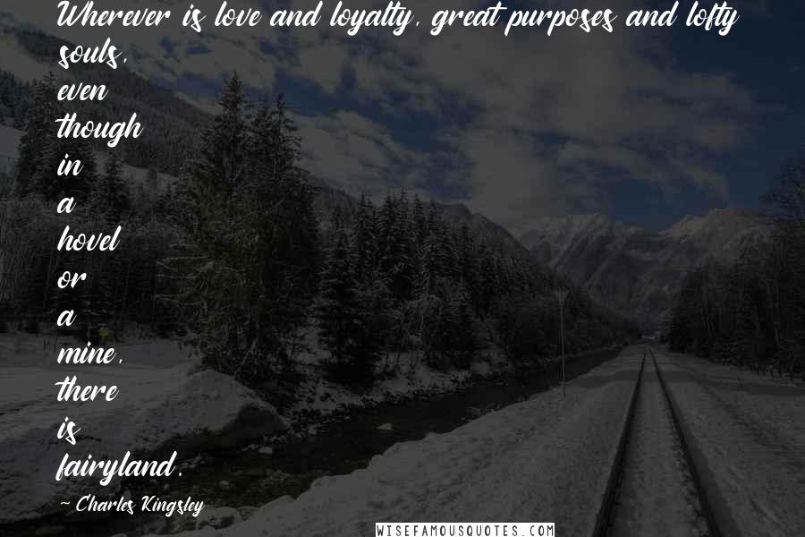 Charles Kingsley Quotes: Wherever is love and loyalty, great purposes and lofty souls, even though in a hovel or a mine, there is fairyland.