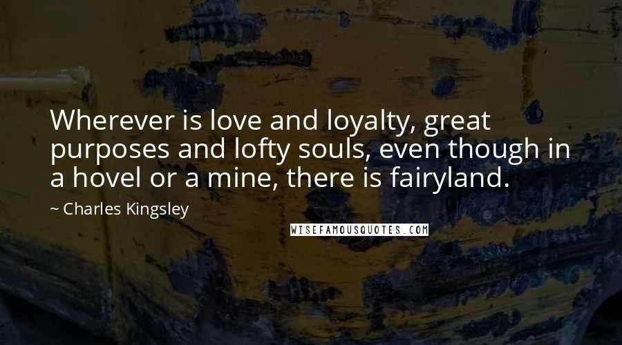 Charles Kingsley Quotes: Wherever is love and loyalty, great purposes and lofty souls, even though in a hovel or a mine, there is fairyland.